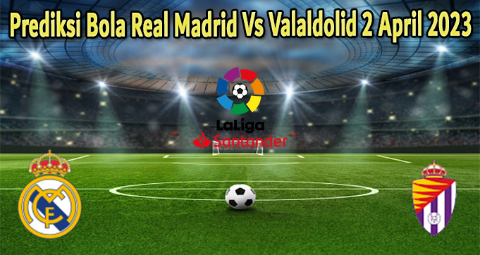 Prediksi Bola Real Madrid Vs Valaldolid 2 April 2023
