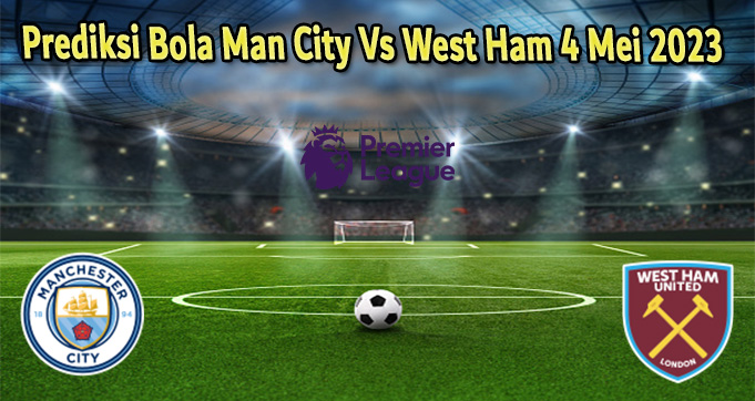 Prediksi Bola Man City Vs West Ham 4 Mei 2023