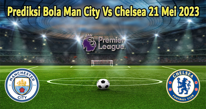 Prediksi Bola Man City Vs Chelsea 21 Mei 2023