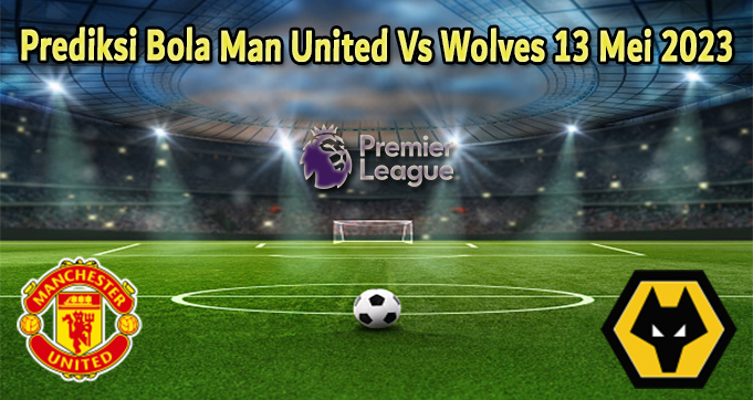 Prediksi Bola Man United Vs Wolves 13 Mei 2023