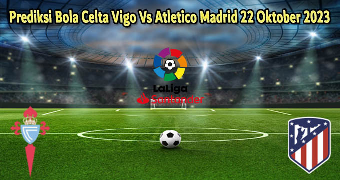 Prediksi Bola Celta Vigo Vs Atletico Madrid 22 Oktober 2023