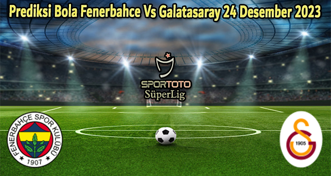 Prediksi Bola Fenerbahce Vs Galatasaray 24 Desember 2023