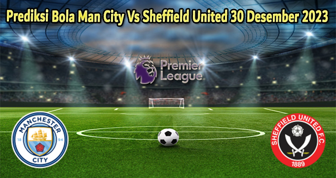 Prediksi Bola Man City Vs Sheffield United 30 Desember 2023